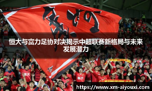 恒大与富力足协对决揭示中超联赛新格局与未来发展潜力